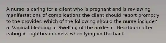 A nurse is caring for a client who is pregnant and is reviewing manifestations of complications the client should report promptly to the provider. Which of the following should the nurse include? a. Vaginal bleeding b. Swelling of the ankles c. Heartburn after eating d. Lightheadedness when lying on the back