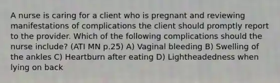 A nurse is caring for a client who is pregnant and reviewing manifestations of complications the client should promptly report to the provider. Which of the following complications should the nurse include? (ATI MN p.25) A) Vaginal bleeding B) Swelling of the ankles C) Heartburn after eating D) Lightheadedness when lying on back