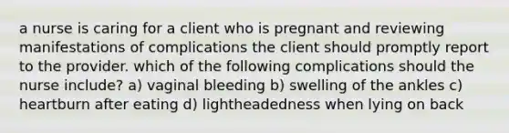 a nurse is caring for a client who is pregnant and reviewing manifestations of complications the client should promptly report to the provider. which of the following complications should the nurse include? a) vaginal bleeding b) swelling of the ankles c) heartburn after eating d) lightheadedness when lying on back