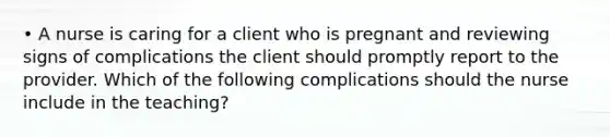 • A nurse is caring for a client who is pregnant and reviewing signs of complications the client should promptly report to the provider. Which of the following complications should the nurse include in the teaching?