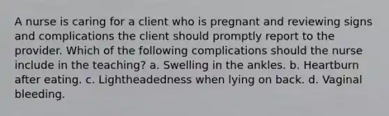 A nurse is caring for a client who is pregnant and reviewing signs and complications the client should promptly report to the provider. Which of the following complications should the nurse include in the teaching? a. Swelling in the ankles. b. Heartburn after eating. c. Lightheadedness when lying on back. d. Vaginal bleeding.