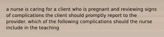 a nurse is caring for a client who is pregnant and reviewing signs of complications the client should promptly report to the provider. which of the following complications should the nurse include in the teaching