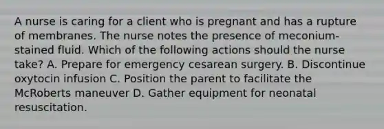 A nurse is caring for a client who is pregnant and has a rupture of membranes. The nurse notes the presence of meconium-stained fluid. Which of the following actions should the nurse take? A. Prepare for emergency cesarean surgery. B. Discontinue oxytocin infusion C. Position the parent to facilitate the McRoberts maneuver D. Gather equipment for neonatal resuscitation.