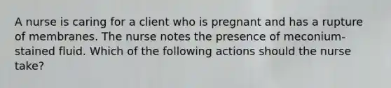 A nurse is caring for a client who is pregnant and has a rupture of membranes. The nurse notes the presence of meconium-stained fluid. Which of the following actions should the nurse take?