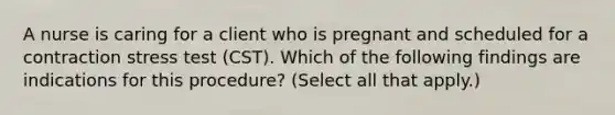 A nurse is caring for a client who is pregnant and scheduled for a contraction stress test (CST). Which of the following findings are indications for this procedure? (Select all that apply.)