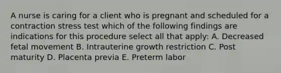 A nurse is caring for a client who is pregnant and scheduled for a contraction stress test which of the following findings are indications for this procedure select all that apply: A. Decreased fetal movement B. Intrauterine growth restriction C. Post maturity D. Placenta previa E. Preterm labor