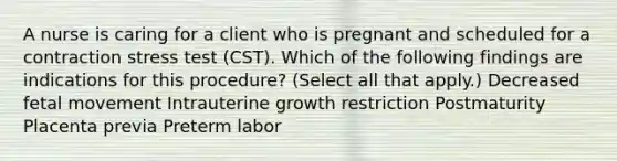 A nurse is caring for a client who is pregnant and scheduled for a contraction stress test (CST). Which of the following findings are indications for this procedure? (Select all that apply.) Decreased fetal movement Intrauterine growth restriction Postmaturity Placenta previa Preterm labor