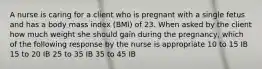 A nurse is caring for a client who is pregnant with a single fetus and has a body mass index (BMI) of 23. When asked by the client how much weight she should gain during the pregnancy, which of the following response by the nurse is appropriate 10 to 15 IB 15 to 20 IB 25 to 35 IB 35 to 45 IB