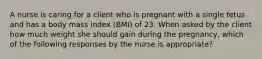 A nurse is caring for a client who is pregnant with a single fetus and has a body mass index (BMI) of 23. When asked by the client how much weight she should gain during the pregnancy, which of the following responses by the nurse is appropriate?