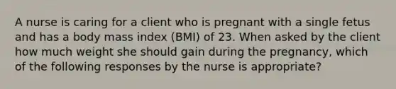 A nurse is caring for a client who is pregnant with a single fetus and has a body mass index (BMI) of 23. When asked by the client how much weight she should gain during the pregnancy, which of the following responses by the nurse is appropriate?