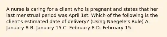 A nurse is caring for a client who is pregnant and states that her last menstrual period was April 1st. Which of the following is the client's estimated date of delivery? (Using Naegele's Rule) A. January 8 B. January 15 C. February 8 D. February 15