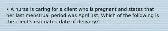 • A nurse is caring for a client who is pregnant and states that her last menstrual period was April 1st. Which of the following is the client's estimated date of delivery?