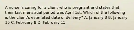 A nurse is caring for a client who is pregnant and states that their last menstrual period was April 1st. Which of the following is the client's estimated date of delivery? A. January 8 B. January 15 C. February 8 D. February 15