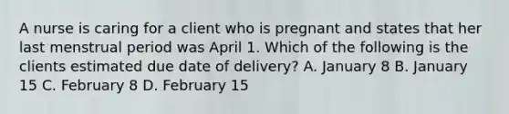 A nurse is caring for a client who is pregnant and states that her last menstrual period was April 1. Which of the following is the clients estimated due date of delivery? A. January 8 B. January 15 C. February 8 D. February 15