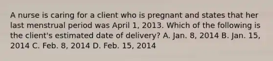 A nurse is caring for a client who is pregnant and states that her last menstrual period was April 1, 2013. Which of the following is the client's estimated date of delivery? A. Jan. 8, 2014 B. Jan. 15, 2014 C. Feb. 8, 2014 D. Feb. 15, 2014