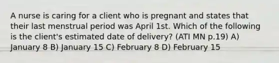 A nurse is caring for a client who is pregnant and states that their last menstrual period was April 1st. Which of the following is the client's estimated date of delivery? (ATI MN p.19) A) January 8 B) January 15 C) February 8 D) February 15