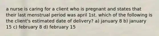 a nurse is caring for a client who is pregnant and states that their last menstrual period was april 1st. which of the following is the client's estimated date of delivery? a) january 8 b) january 15 c) february 8 d) february 15