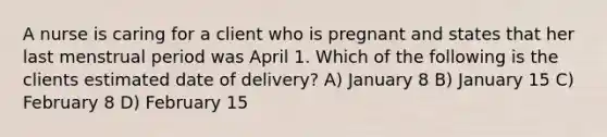 A nurse is caring for a client who is pregnant and states that her last menstrual period was April 1. Which of the following is the clients estimated date of delivery? A) January 8 B) January 15 C) February 8 D) February 15