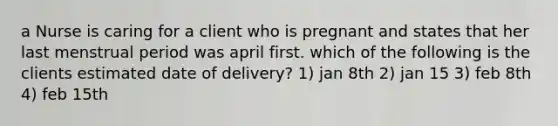 a Nurse is caring for a client who is pregnant and states that her last menstrual period was april first. which of the following is the clients estimated date of delivery? 1) jan 8th 2) jan 15 3) feb 8th 4) feb 15th