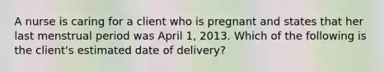 A nurse is caring for a client who is pregnant and states that her last menstrual period was April 1, 2013. Which of the following is the client's estimated date of delivery?