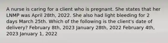 A nurse is caring for a client who is pregnant. She states that her LNMP was April 28th, 2022. She also had light bleeding for 2 days March 25th. Which of the following is the client's date of delivery? February 8th, 2023 January 28th, 2022 February 4th, 2023 January 1, 2022