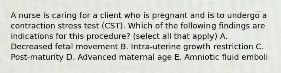 A nurse is caring for a client who is pregnant and is to undergo a contraction stress test (CST). Which of the following findings are indications for this procedure? (select all that apply) A. Decreased fetal movement B. Intra-uterine growth restriction C. Post-maturity D. Advanced maternal age E. Amniotic fluid emboli