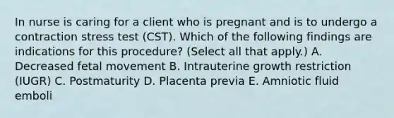 In nurse is caring for a client who is pregnant and is to undergo a contraction stress test (CST). Which of the following findings are indications for this procedure? (Select all that apply.) A. Decreased fetal movement B. Intrauterine growth restriction (IUGR) C. Postmaturity D. Placenta previa E. Amniotic fluid emboli