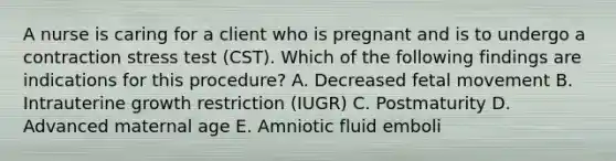 A nurse is caring for a client who is pregnant and is to undergo a contraction stress test (CST). Which of the following findings are indications for this procedure? A. Decreased fetal movement B. Intrauterine growth restriction (IUGR) C. Postmaturity D. Advanced maternal age E. Amniotic fluid emboli