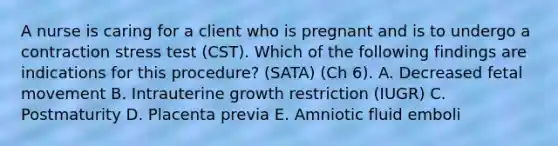 A nurse is caring for a client who is pregnant and is to undergo a contraction stress test (CST). Which of the following findings are indications for this procedure? (SATA) (Ch 6). A. Decreased fetal movement B. Intrauterine growth restriction (IUGR) C. Postmaturity D. Placenta previa E. Amniotic fluid emboli