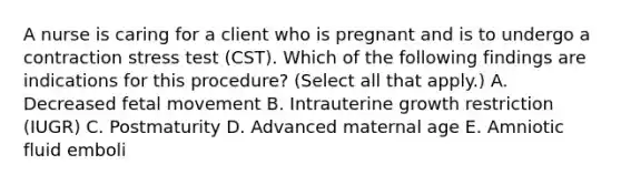 A nurse is caring for a client who is pregnant and is to undergo a contraction stress test (CST). Which of the following findings are indications for this procedure? (Select all that apply.) A. Decreased fetal movement B. Intrauterine growth restriction (IUGR) C. Postmaturity D. Advanced maternal age E. Amniotic fluid emboli