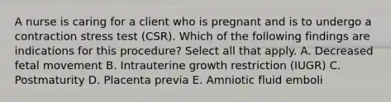 A nurse is caring for a client who is pregnant and is to undergo a contraction stress test (CSR). Which of the following findings are indications for this procedure? Select all that apply. A. Decreased fetal movement B. Intrauterine growth restriction (IUGR) C. Postmaturity D. Placenta previa E. Amniotic fluid emboli