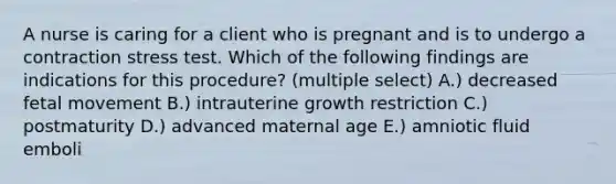 A nurse is caring for a client who is pregnant and is to undergo a contraction stress test. Which of the following findings are indications for this procedure? (multiple select) A.) decreased fetal movement B.) intrauterine growth restriction C.) postmaturity D.) advanced maternal age E.) amniotic fluid emboli