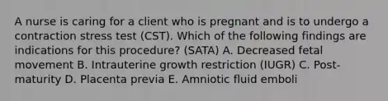 A nurse is caring for a client who is pregnant and is to undergo a contraction stress test (CST). Which of the following findings are indications for this procedure? (SATA) A. Decreased fetal movement B. Intrauterine growth restriction (IUGR) C. Post-maturity D. Placenta previa E. Amniotic fluid emboli