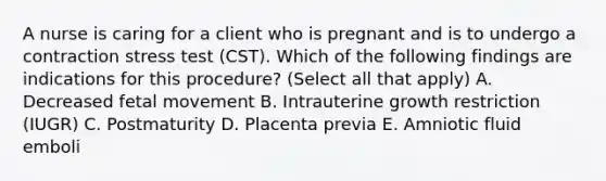 A nurse is caring for a client who is pregnant and is to undergo a contraction stress test (CST). Which of the following findings are indications for this procedure? (Select all that apply) A. Decreased fetal movement B. Intrauterine growth restriction (IUGR) C. Postmaturity D. Placenta previa E. Amniotic fluid emboli