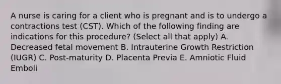 A nurse is caring for a client who is pregnant and is to undergo a contractions test (CST). Which of the following finding are indications for this procedure? (Select all that apply) A. Decreased fetal movement B. Intrauterine Growth Restriction (IUGR) C. Post-maturity D. Placenta Previa E. Amniotic Fluid Emboli