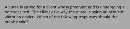 A nurse is caring for a client who is pregnant and is undergoing a no stress test. The client asks why the nurse is using an acoustic vibration device. Which of the following responses should the nurse make?