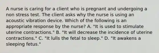 A nurse is caring for a client who is pregnant and undergoing a non stress test. The client asks why the nurse is using an acoustic vibration device. Which of the following is an appropriate response by the nurse? A. "It is used to stimulate uterine contractions." B. "It will decrease the incidence of uterine contractions." C. "It lulls the fetal to sleep." D. "It awakens a sleeping fetus."