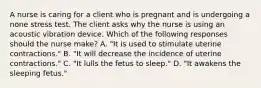 A nurse is caring for a client who is pregnant and is undergoing a none stress test. The client asks why the nurse is using an acoustic vibration device. Which of the following responses should the nurse make? A. "It is used to stimulate uterine contractions." B. "It will decrease the incidence of uterine contractions." C. "It lulls the fetus to sleep." D. "It awakens the sleeping fetus."