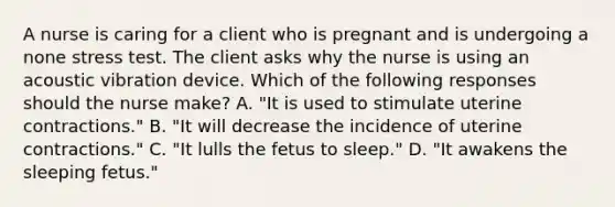 A nurse is caring for a client who is pregnant and is undergoing a none stress test. The client asks why the nurse is using an acoustic vibration device. Which of the following responses should the nurse make? A. "It is used to stimulate uterine contractions." B. "It will decrease the incidence of uterine contractions." C. "It lulls the fetus to sleep." D. "It awakens the sleeping fetus."