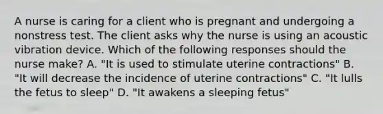 A nurse is caring for a client who is pregnant and undergoing a nonstress test. The client asks why the nurse is using an acoustic vibration device. Which of the following responses should the nurse make? A. "It is used to stimulate uterine contractions" B. "It will decrease the incidence of uterine contractions" C. "It lulls the fetus to sleep" D. "It awakens a sleeping fetus"