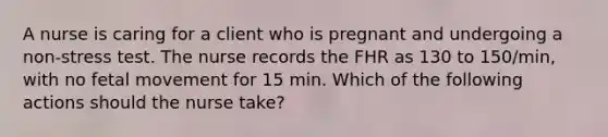 A nurse is caring for a client who is pregnant and undergoing a non-stress test. The nurse records the FHR as 130 to 150/min, with no fetal movement for 15 min. Which of the following actions should the nurse take?