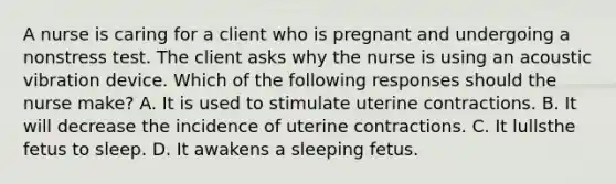 A nurse is caring for a client who is pregnant and undergoing a nonstress test. The client asks why the nurse is using an acoustic vibration device. Which of the following responses should the nurse make? A. It is used to stimulate uterine contractions. B. It will decrease the incidence of uterine contractions. C. It lullsthe fetus to sleep. D. It awakens a sleeping fetus.