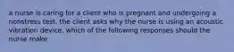 a nurse is caring for a client who is pregnant and undergoing a nonstress test. the client asks why the nurse is using an acoustic vibration device. which of the following responses should the nurse make