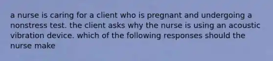 a nurse is caring for a client who is pregnant and undergoing a nonstress test. the client asks why the nurse is using an acoustic vibration device. which of the following responses should the nurse make