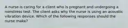 A nurse is caring for a client who is pregnant and undergoing a nonstress test. The client asks why the nurse is using an acoustic vibration device. Which of the following responses should the nurse make?