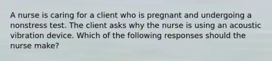 A nurse is caring for a client who is pregnant and undergoing a nonstress test. The client asks why the nurse is using an acoustic vibration device. Which of the following responses should the nurse make?