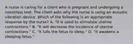 A nurse is caring for a client who is pregnant and undergoing a nonstress test. The client asks why the nurse is using an acoustic vibration device. Which of the following is an appropriate response by the nurse? A. "It is used to stimulate uterine contractions." B. "It will decrease the incidence of uterine contractions." C. "It lulls the fetus to sleep." D. "It awakens a sleeping fetus."