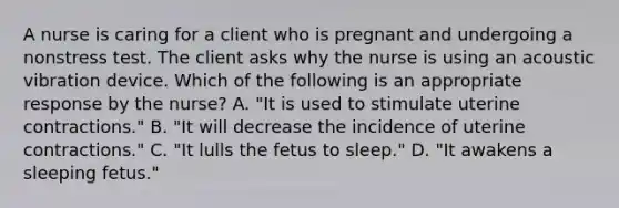 A nurse is caring for a client who is pregnant and undergoing a nonstress test. The client asks why the nurse is using an acoustic vibration device. Which of the following is an appropriate response by the nurse? A. "It is used to stimulate uterine contractions." B. "It will decrease the incidence of uterine contractions." C. "It lulls the fetus to sleep." D. "It awakens a sleeping fetus."