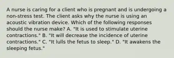 A nurse is caring for a client who is pregnant and is undergoing a non-stress test. The client asks why the nurse is using an acoustic vibration device. Which of the following responses should the nurse make? A. "It is used to stimulate uterine contractions." B. "It will decrease the incidence of uterine contractions." C. "It lulls the fetus to sleep." D. "It awakens the sleeping fetus."