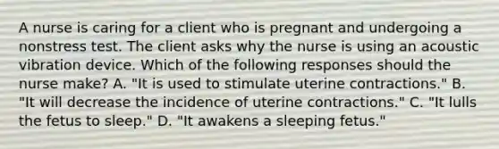 A nurse is caring for a client who is pregnant and undergoing a nonstress test. The client asks why the nurse is using an acoustic vibration device. Which of the following responses should the nurse make? A. "It is used to stimulate uterine contractions." B. "It will decrease the incidence of uterine contractions." C. "It lulls the fetus to sleep." D. "It awakens a sleeping fetus."